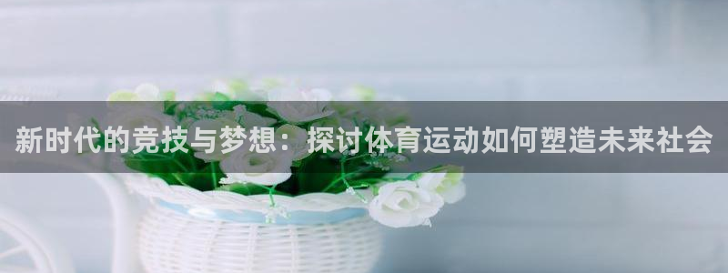 欧亿体育官方平台体育：新时代的竞技与梦想：探讨体育运