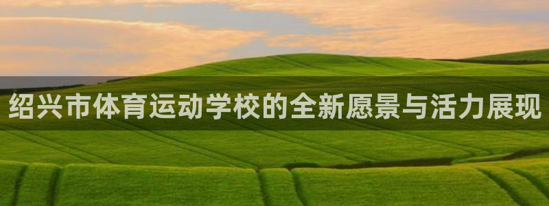  oe欧亿许明星：绍兴市体育运动学校的全新愿景与活力展现
